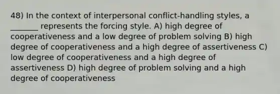 48) In the context of interpersonal conflict-handling styles, a _______ represents the forcing style. A) high degree of cooperativeness and a low degree of problem solving B) high degree of cooperativeness and a high degree of assertiveness C) low degree of cooperativeness and a high degree of assertiveness D) high degree of problem solving and a high degree of cooperativeness