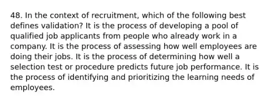 48. In the context of recruitment, which of the following best defines validation? It is the process of developing a pool of qualified job applicants from people who already work in a company. It is the process of assessing how well employees are doing their jobs. It is the process of determining how well a selection test or procedure predicts future job performance. It is the process of identifying and prioritizing the learning needs of employees.