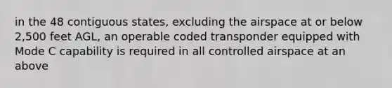 in the 48 contiguous states, excluding the airspace at or below 2,500 feet AGL, an operable coded transponder equipped with Mode C capability is required in all controlled airspace at an above