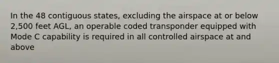 In the 48 contiguous states, excluding the airspace at or below 2,500 feet AGL, an operable coded transponder equipped with Mode C capability is required in all controlled airspace at and above