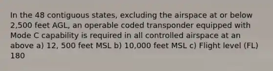 In the 48 contiguous states, excluding the airspace at or below 2,500 feet AGL, an operable coded transponder equipped with Mode C capability is required in all controlled airspace at an above a) 12, 500 feet MSL b) 10,000 feet MSL c) Flight level (FL) 180