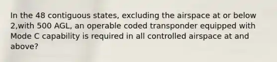 In the 48 contiguous states, excluding the airspace at or below 2,with 500 AGL, an operable coded transponder equipped with Mode C capability is required in all controlled airspace at and above?