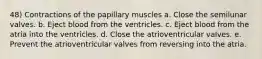 48) Contractions of the papillary muscles a. Close the semilunar valves. b. Eject blood from the ventricles. c. Eject blood from the atria into the ventricles. d. Close the atrioventricular valves. e. Prevent the atrioventricular valves from reversing into the atria.