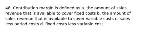 48. Contribution margin is defined as a. the amount of sales revenue that is available to cover fixed costs b. the amount of sales revenue that is available to cover variable costs c. sales less period costs d. fixed costs less variable cost