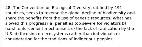 48. The Convention on Biological Diversity, ratified by 191 countries, seeks to reverse the global decline of biodiversity and share the benefits from the use of genetic resources. What has slowed this progress? a) penalties too severe for violators b) harsh enforcement mechanisms c) the lack of ratification by the U.S. d) focusing on ecosystems rather than individuals e) consideration for the traditions of indigenous peoples