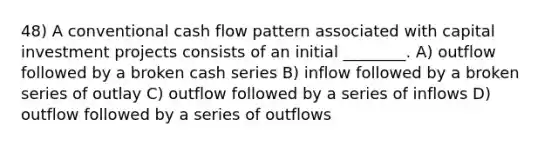 48) A conventional cash flow pattern associated with capital investment projects consists of an initial ________. A) outflow followed by a broken cash series B) inflow followed by a broken series of outlay C) outflow followed by a series of inflows D) outflow followed by a series of outflows