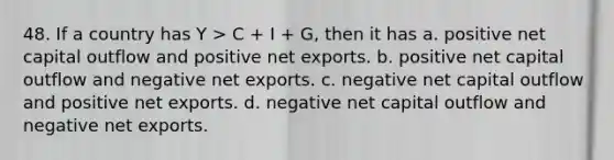 48. If a country has Y > C + I + G, then it has a. positive net capital outflow and positive net exports. b. positive net capital outflow and negative net exports. c. negative net capital outflow and positive net exports. d. negative net capital outflow and negative net exports.