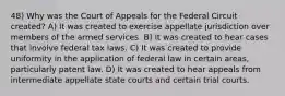 48) Why was the Court of Appeals for the Federal Circuit created? A) It was created to exercise appellate jurisdiction over members of the armed services. B) It was created to hear cases that involve federal tax laws. C) It was created to provide uniformity in the application of federal law in certain areas, particularly patent law. D) It was created to hear appeals from intermediate appellate state courts and certain trial courts.