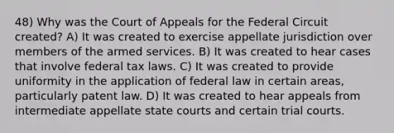 48) Why was the Court of Appeals for the Federal Circuit created? A) It was created to exercise appellate jurisdiction over members of the armed services. B) It was created to hear cases that involve federal tax laws. C) It was created to provide uniformity in the application of federal law in certain areas, particularly patent law. D) It was created to hear appeals from intermediate appellate state courts and certain trial courts.