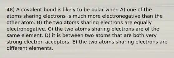 48) A covalent bond is likely to be polar when A) one of the atoms sharing electrons is much more electronegative than the other atom. B) the two atoms sharing electrons are equally electronegative. C) the two atoms sharing electrons are of the same element. D) it is between two atoms that are both very strong electron acceptors. E) the two atoms sharing electrons are different elements.