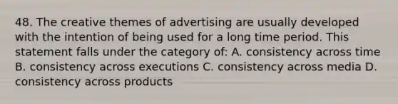 48. The creative themes of advertising are usually developed with the intention of being used for a long time period. This statement falls under the category of: A. consistency across time B. consistency across executions C. consistency across media D. consistency across products