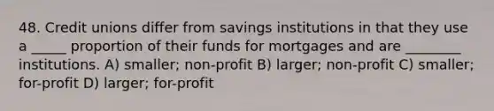 48. Credit unions differ from savings institutions in that they use a _____ proportion of their funds for mortgages and are ________ institutions. A) smaller; non-profit B) larger; non-profit C) smaller; for-profit D) larger; for-profit