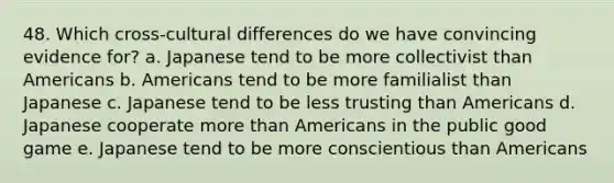 48. Which cross-cultural differences do we have convincing evidence for? a. Japanese tend to be more collectivist than Americans b. Americans tend to be more familialist than Japanese c. Japanese tend to be less trusting than Americans d. Japanese cooperate more than Americans in the public good game e. Japanese tend to be more conscientious than Americans