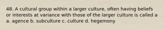 48. A cultural group within a larger culture, often having beliefs or interests at variance with those of the larger culture is called a a. agence b. subculture c. culture d. hegemony