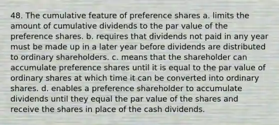 48. The cumulative feature of preference shares a. limits the amount of cumulative dividends to the par value of the preference shares. b. requires that dividends not paid in any year must be made up in a later year before dividends are distributed to ordinary shareholders. c. means that the shareholder can accumulate preference shares until it is equal to the par value of ordinary shares at which time it can be converted into ordinary shares. d. enables a preference shareholder to accumulate dividends until they equal the par value of the shares and receive the shares in place of the cash dividends.