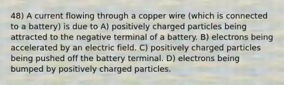 48) A current flowing through a copper wire (which is connected to a battery) is due to A) positively charged particles being attracted to the negative terminal of a battery. B) electrons being accelerated by an electric field. C) positively charged particles being pushed off the battery terminal. D) electrons being bumped by positively charged particles.