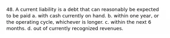 48. A current liability is a debt that can reasonably be expected to be paid a. with cash currently on hand. b. within one year, or the operating cycle, whichever is longer. c. within the next 6 months. d. out of currently recognized revenues.