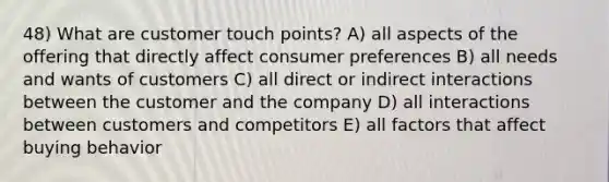 48) What are customer touch points? A) all aspects of the offering that directly affect consumer preferences B) all needs and wants of customers C) all direct or indirect interactions between the customer and the company D) all interactions between customers and competitors E) all factors that affect buying behavior