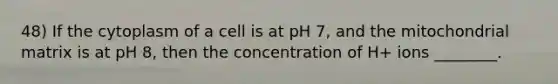 48) If the cytoplasm of a cell is at pH 7, and the mitochondrial matrix is at pH 8, then the concentration of H+ ions ________.