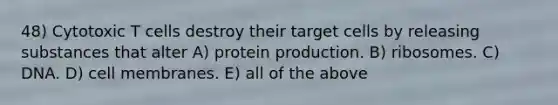 48) Cytotoxic T cells destroy their target cells by releasing substances that alter A) protein production. B) ribosomes. C) DNA. D) cell membranes. E) all of the above