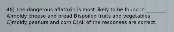 48) The dangerous aflatoxin is most likely to be found in ________. A)moldy cheese and bread B)spoiled fruits and vegetables C)moldy peanuts and corn D)All of the responses are correct.