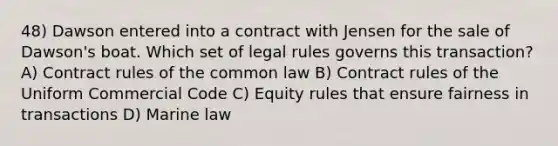 48) Dawson entered into a contract with Jensen for the sale of Dawson's boat. Which set of legal rules governs this transaction? A) Contract rules of the common law B) Contract rules of the Uniform Commercial Code C) Equity rules that ensure fairness in transactions D) Marine law