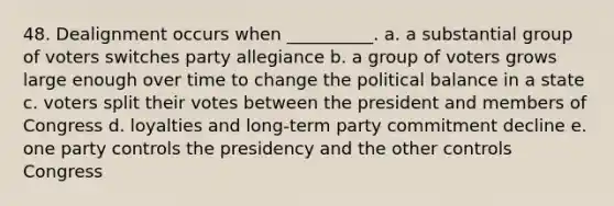 48. Dealignment occurs when __________. a. a substantial group of voters switches party allegiance b. a group of voters grows large enough over time to change the political balance in a state c. voters split their votes between the president and members of Congress d. loyalties and long-term party commitment decline e. one party controls the presidency and the other controls Congress