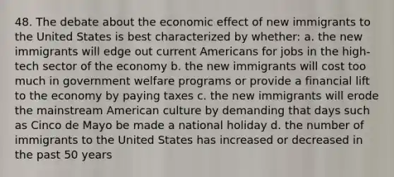 48. The debate about the economic effect of new immigrants to the United States is best characterized by whether: a. the new immigrants will edge out current Americans for jobs in the high-tech sector of the economy b. the new immigrants will cost too much in government welfare programs or provide a financial lift to the economy by paying taxes c. the new immigrants will erode the mainstream American culture by demanding that days such as Cinco de Mayo be made a national holiday d. the number of immigrants to the United States has increased or decreased in the past 50 years