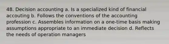 48. Decision accounting a. Is a specialized kind of financial accouting b. Follows the conventions of the accounting profession c. Assembles information on a one-time basis making assumptions appropriate to an immediate decision d. Reflects the needs of operation managers