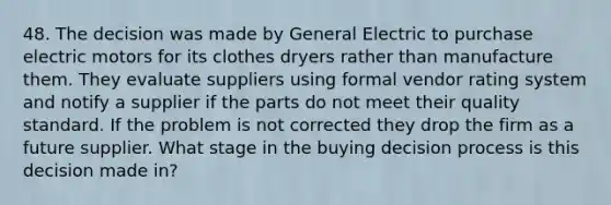 48. The decision was made by General Electric to purchase electric motors for its clothes dryers rather than manufacture them. They evaluate suppliers using formal vendor rating system and notify a supplier if the parts do not meet their quality standard. If the problem is not corrected they drop the firm as a future supplier. What stage in the buying decision process is this decision made in?