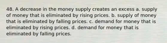 48. A decrease in the money supply creates an excess a. supply of money that is eliminated by rising prices. b. supply of money that is eliminated by falling prices. c. demand for money that is eliminated by rising prices. d. demand for money that is eliminated by falling prices.