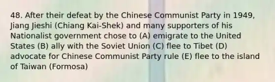 48. After their defeat by the Chinese Communist Party in 1949, Jiang Jieshi (Chiang Kai-Shek) and many supporters of his Nationalist government chose to (A) emigrate to the United States (B) ally with the Soviet Union (C) flee to Tibet (D) advocate for Chinese Communist Party rule (E) flee to the island of Taiwan (Formosa)