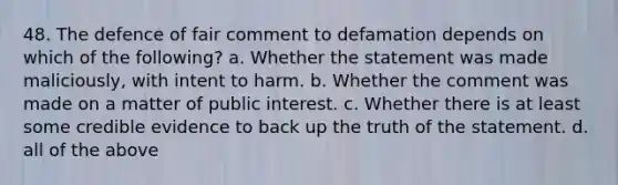 48. The defence of fair comment to defamation depends on which of the following? a. Whether the statement was made maliciously, with intent to harm. b. Whether the comment was made on a matter of public interest. c. Whether there is at least some credible evidence to back up the truth of the statement. d. all of the above