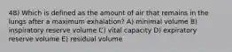 48) Which is defined as the amount of air that remains in the lungs after a maximum exhalation? A) minimal volume B) inspiratory reserve volume C) vital capacity D) expiratory reserve volume E) residual volume