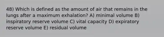 48) Which is defined as the amount of air that remains in the lungs after a maximum exhalation? A) minimal volume B) inspiratory reserve volume C) vital capacity D) expiratory reserve volume E) residual volume