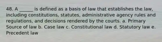 48. A ______ is defined as a basis of law that establishes the law, including constitutions, statutes, administrative agency rules and regulations, and decisions rendered by the courts. a. Primary Source of law b. Case law c. Constitutional law d. Statutory law e. Precedent law