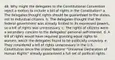 48. Why might the delegates to the Constitutional Convention reject a motion to include a bill of rights in the Constitution? a. The delegates thought rights should be guaranteed to the states, not to individual citizens. b. The delegates thought that the federal government was already limited to its expressed powers, so a bill of rights was unnecessary. c. The rights of citizens were a secondary concern to the delegates' personal self-interest. d. A bill of rights would have required granting equal rights to women, which the delegates found to be politically unsavory. e. They considered a bill of rights unnecessary in the U.S. Constitution since the United Nations' "Universal Declaration of Human Rights" already guaranteed a full set of political rights.