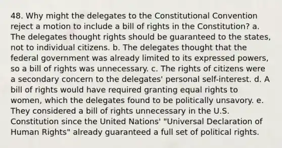 48. Why might the delegates to the Constitutional Convention reject a motion to include a bill of rights in the Constitution? a. The delegates thought rights should be guaranteed to the states, not to individual citizens. b. The delegates thought that the federal government was already limited to its expressed powers, so a bill of rights was unnecessary. c. The rights of citizens were a secondary concern to the delegates' personal self-interest. d. A bill of rights would have required granting equal rights to women, which the delegates found to be politically unsavory. e. They considered a bill of rights unnecessary in the U.S. Constitution since the United Nations' "Universal Declaration of Human Rights" already guaranteed a full set of political rights.