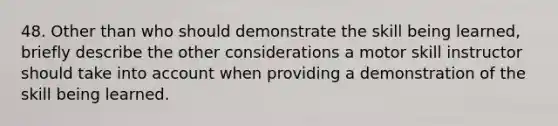 48. Other than who should demonstrate the skill being learned, briefly describe the other considerations a motor skill instructor should take into account when providing a demonstration of the skill being learned.