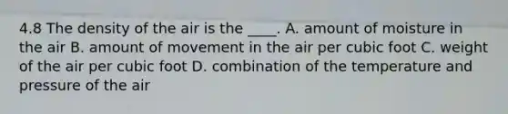 4.8 The density of the air is the ____. A. amount of moisture in the air B. amount of movement in the air per cubic foot C. weight of the air per cubic foot D. combination of the temperature and pressure of the air