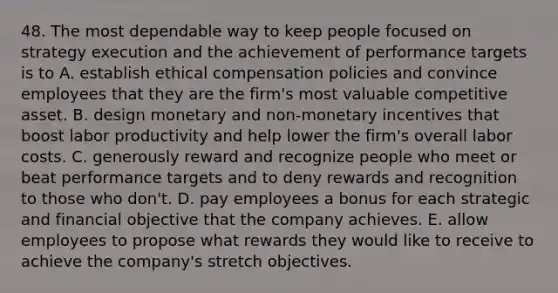 48. The most dependable way to keep people focused on strategy execution and the achievement of performance targets is to A. establish ethical compensation policies and convince employees that they are the firm's most valuable competitive asset. B. design monetary and non-monetary incentives that boost labor productivity and help lower the firm's overall labor costs. C. generously reward and recognize people who meet or beat performance targets and to deny rewards and recognition to those who don't. D. pay employees a bonus for each strategic and financial objective that the company achieves. E. allow employees to propose what rewards they would like to receive to achieve the company's stretch objectives.