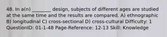 48. In a(n) ________ design, subjects of different ages are studied at the same time and the results are compared. A) ethnographic B) longitudinal C) cross-sectional D) cross-cultural Difficulty: 1 QuestionID: 01-1-48 Page-Reference: 12-13 Skill: Knowledge