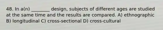 48. In a(n) ________ design, subjects of different ages are studied at the same time and the results are compared. A) ethnographic B) longitudinal C) cross-sectional D) cross-cultural