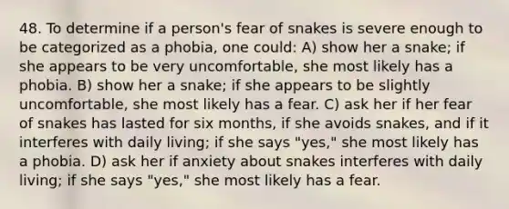 48. To determine if a person's fear of snakes is severe enough to be categorized as a phobia, one could: A) show her a snake; if she appears to be very uncomfortable, she most likely has a phobia. B) show her a snake; if she appears to be slightly uncomfortable, she most likely has a fear. C) ask her if her fear of snakes has lasted for six months, if she avoids snakes, and if it interferes with daily living; if she says "yes," she most likely has a phobia. D) ask her if anxiety about snakes interferes with daily living; if she says "yes," she most likely has a fear.