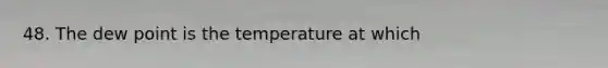 48. The dew point is the temperature at which