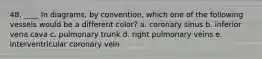 48. ____ In diagrams, by convention, which one of the following vessels would be a different color? a. coronary sinus b. inferior vena cava c. pulmonary trunk d. right pulmonary veins e. interventricular coronary vein