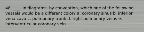 48. ____ In diagrams, by convention, which one of the following vessels would be a different color? a. coronary sinus b. inferior vena cava c. pulmonary trunk d. right pulmonary veins e. interventricular coronary vein