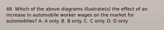 48. Which of the above diagrams illustrate(s) the effect of an increase in automobile worker wages on the market for automobiles? A. A only. B. B only. C. C only. D. D only