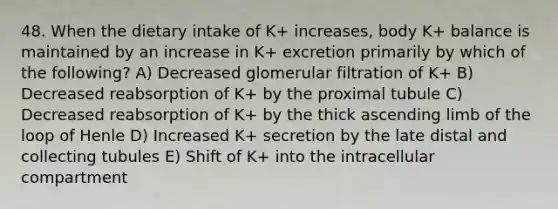 48. When the dietary intake of K+ increases, body K+ balance is maintained by an increase in K+ excretion primarily by which of the following? A) Decreased glomerular filtration of K+ B) Decreased reabsorption of K+ by the proximal tubule C) Decreased reabsorption of K+ by the thick ascending limb of the loop of Henle D) Increased K+ secretion by the late distal and collecting tubules E) Shift of K+ into the intracellular compartment