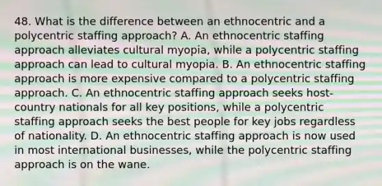 48. What is the difference between an ethnocentric and a polycentric staffing approach? A. An ethnocentric staffing approach alleviates cultural myopia, while a polycentric staffing approach can lead to cultural myopia. B. An ethnocentric staffing approach is more expensive compared to a polycentric staffing approach. C. An ethnocentric staffing approach seeks host-country nationals for all key positions, while a polycentric staffing approach seeks the best people for key jobs regardless of nationality. D. An ethnocentric staffing approach is now used in most international businesses, while the polycentric staffing approach is on the wane.